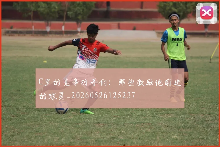 C罗的竞争对手们：那些激励他前进的球员_20260526125237