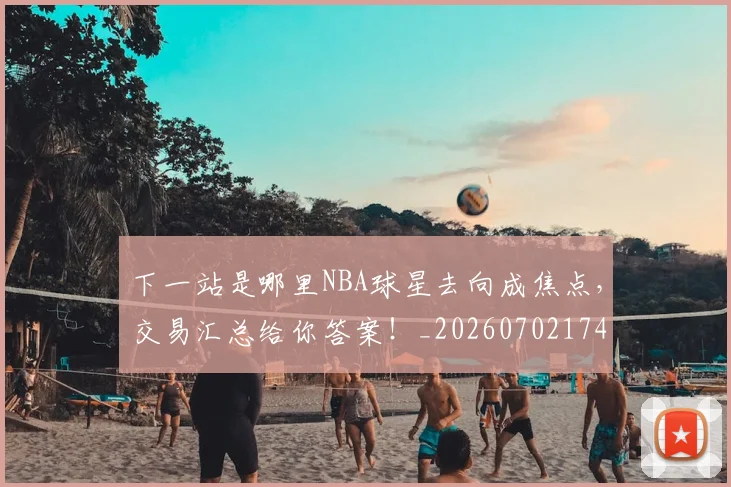 下一站是哪里NBA球星去向成焦点，交易汇总给你答案！_20260702174127