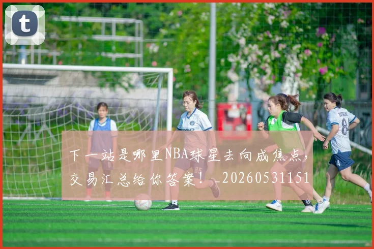 下一站是哪里NBA球星去向成焦点，交易汇总给你答案！_20260531151127
