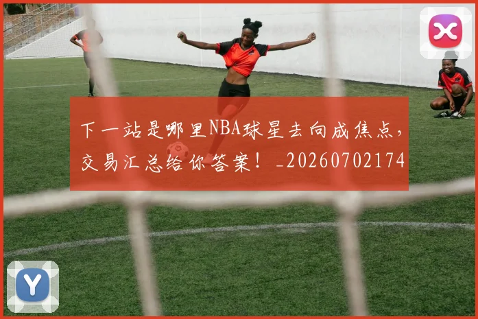 下一站是哪里NBA球星去向成焦点，交易汇总给你答案！_20260702174127