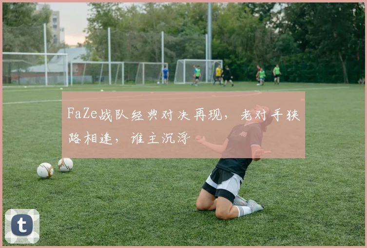 FaZe战队经典对决再现，老对手狭路相逢，谁主沉浮