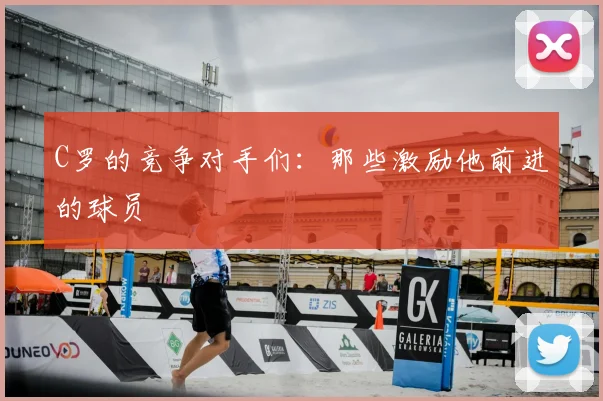 C罗的竞争对手们：那些激励他前进的球员
