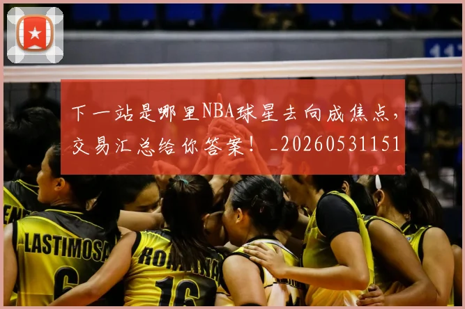 下一站是哪里NBA球星去向成焦点，交易汇总给你答案！_20260531151127