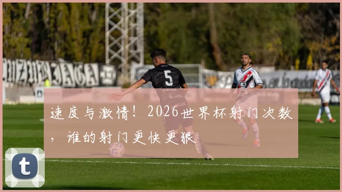 速度与激情！2026世界杯射门次数，谁的射门更快更狠