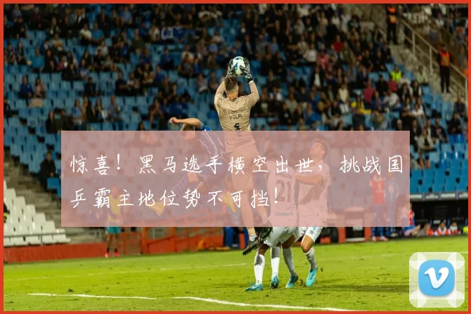 惊喜!黑马选手横空出世,挑战国乒霸主地位势不可挡!