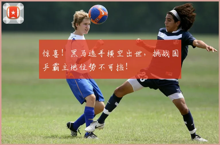 惊喜!黑马选手横空出世,挑战国乒霸主地位势不可挡!