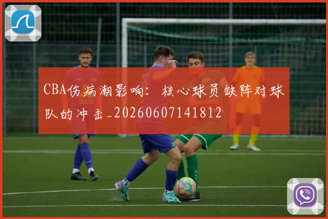 CBA伤病潮影响：核心球员缺阵对球队的冲击_20260607141812