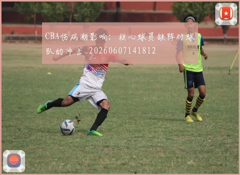 CBA伤病潮影响：核心球员缺阵对球队的冲击_20260607141812